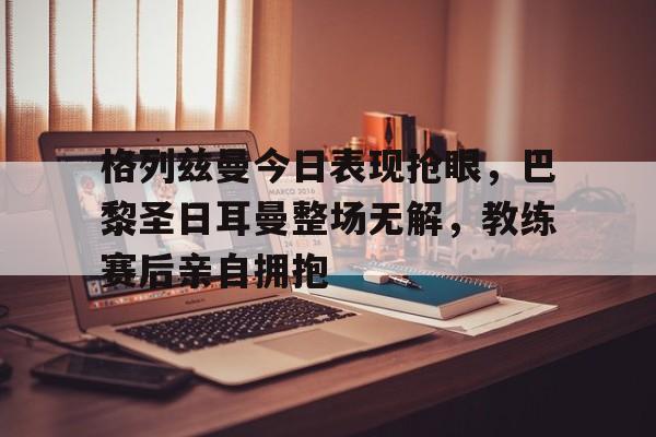 格列兹曼今日表现抢眼，巴黎圣日耳曼整场无解，教练赛后亲自拥抱